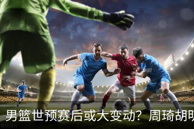 男篮世预赛后或大变动？周琦胡明轩回归：郭士强还会带高诗岩吗？